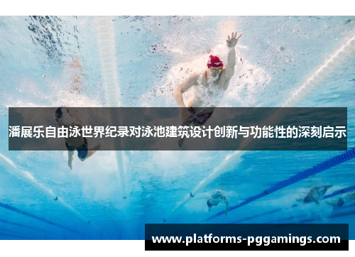 潘展乐自由泳世界纪录对泳池建筑设计创新与功能性的深刻启示